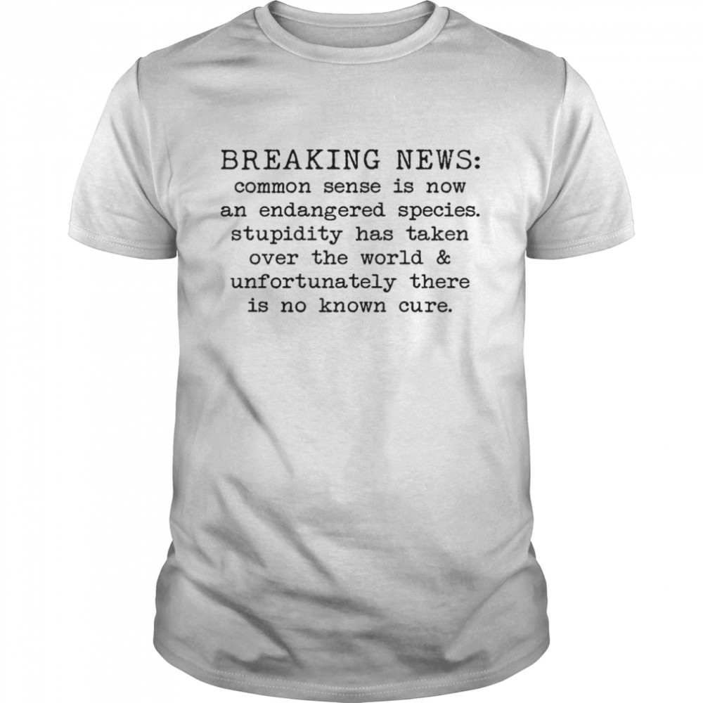Breaking news common sense is now and endangered species stupidity has taken over the world and unfortunately there is no known cure shirt