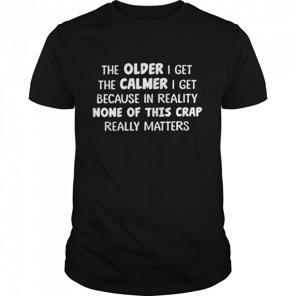 The older i get the calmer i get because in reality none of this crap really matters shirt