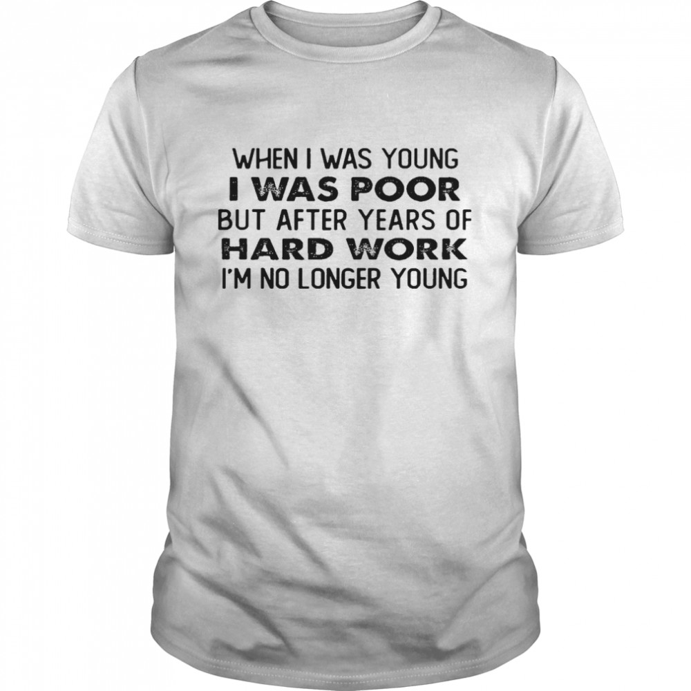 When i was young i was poor but after years of hard work im no longer young shirt