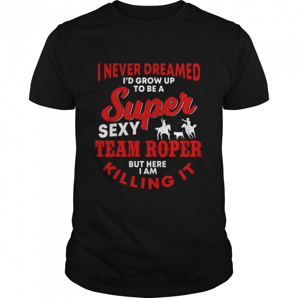 I Never Dreamed I’d Grow Up To Be A Super Sexy Team Roper But Here I Am Killing It House Shirt