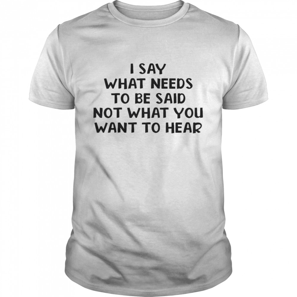 I say what needs to be said not what you want to hear shirt