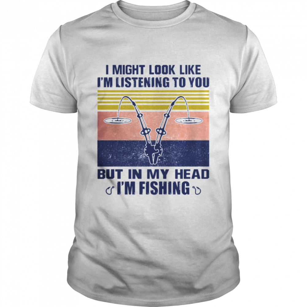 I Might Look Like I’m Listening To You But In My Head I’m Fishing Shirt