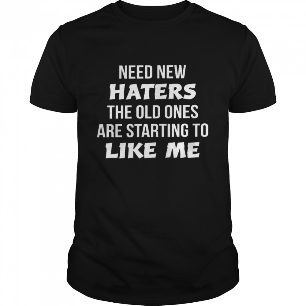 Need new haters the old ones are starting to like me shirt