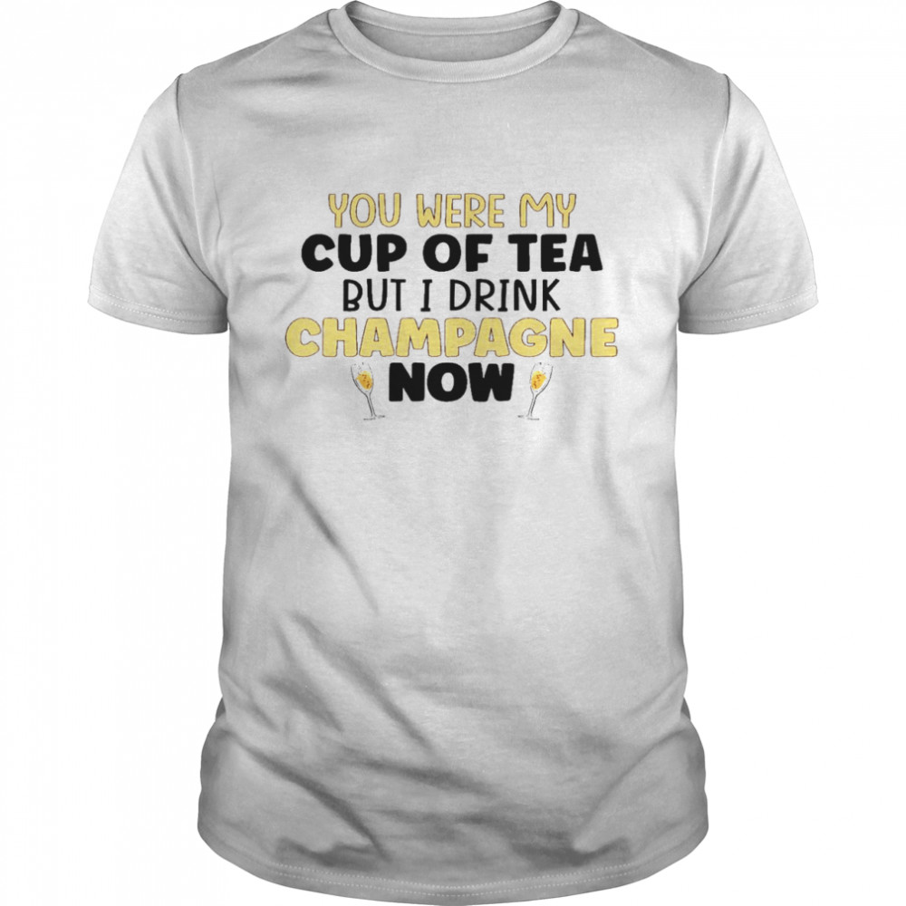 You were my cup of tea but i drink champagne now shirt