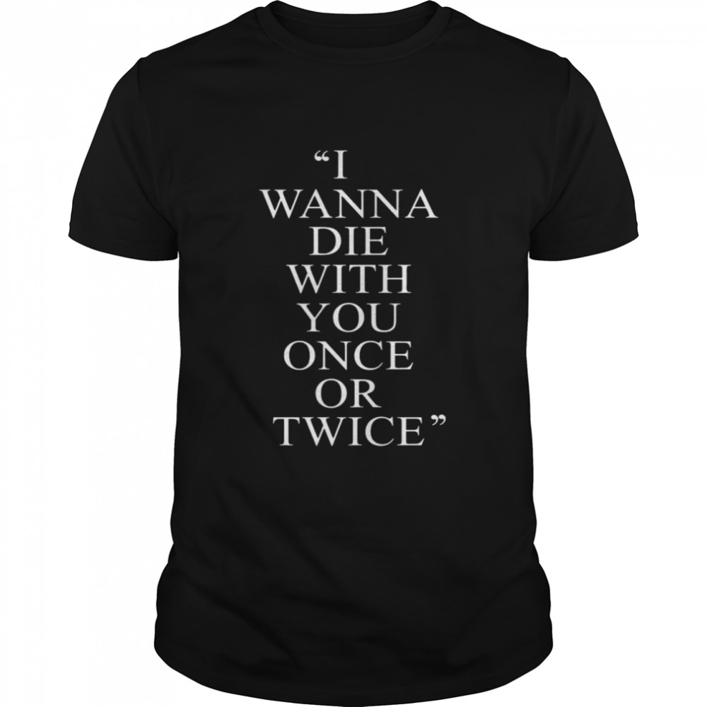 I Wanna Die With You Once Or Twice shirt