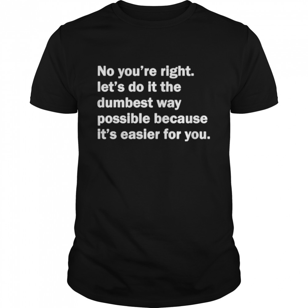 No you’re right let’s do it the dumbest way possible shirt