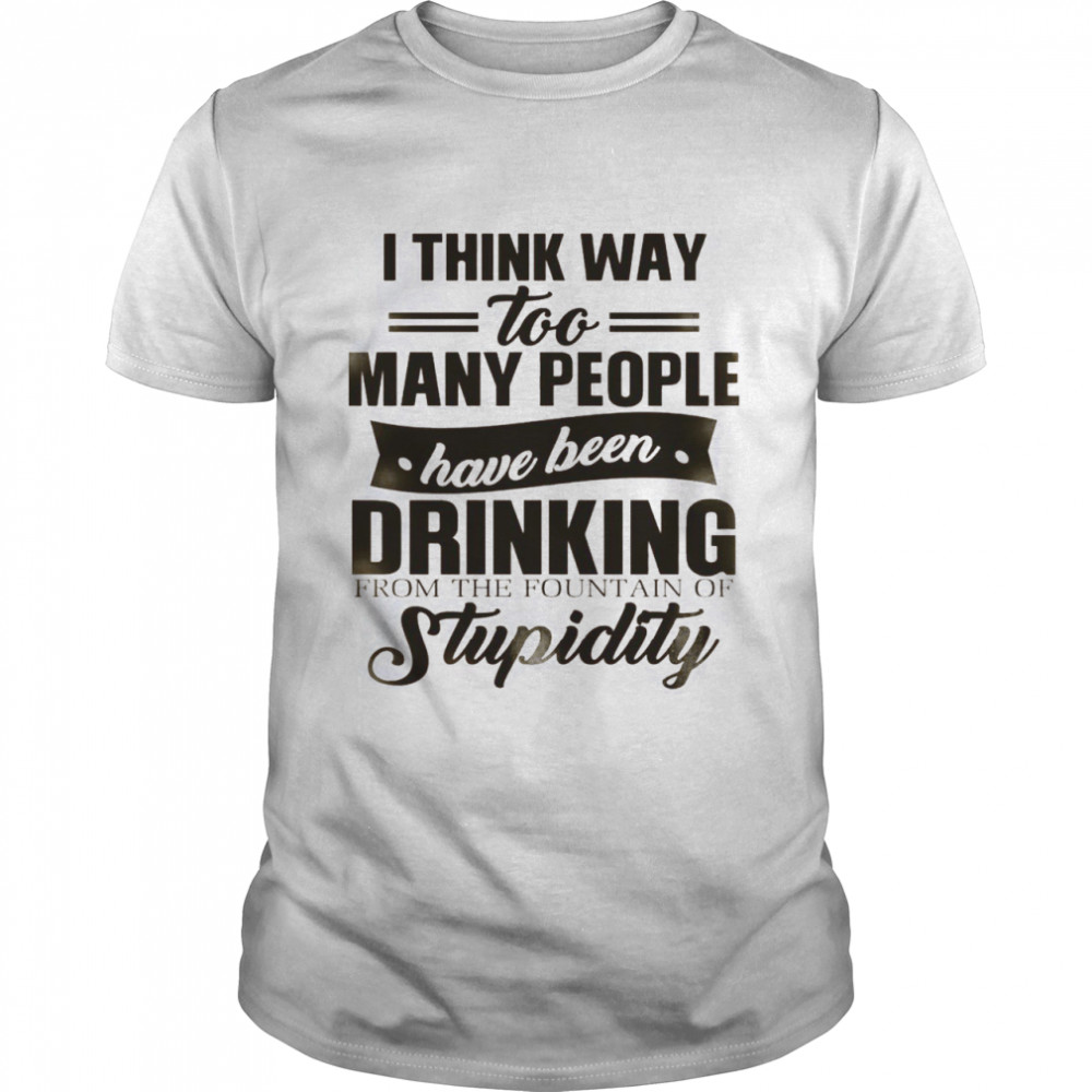 I Think Way Too Many People Have Been Drinking From The Fountain Of Stupidity Shirt