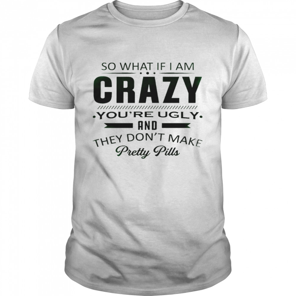 So what if i am crazy you’re ugly and they don’t make pretty pills shirt