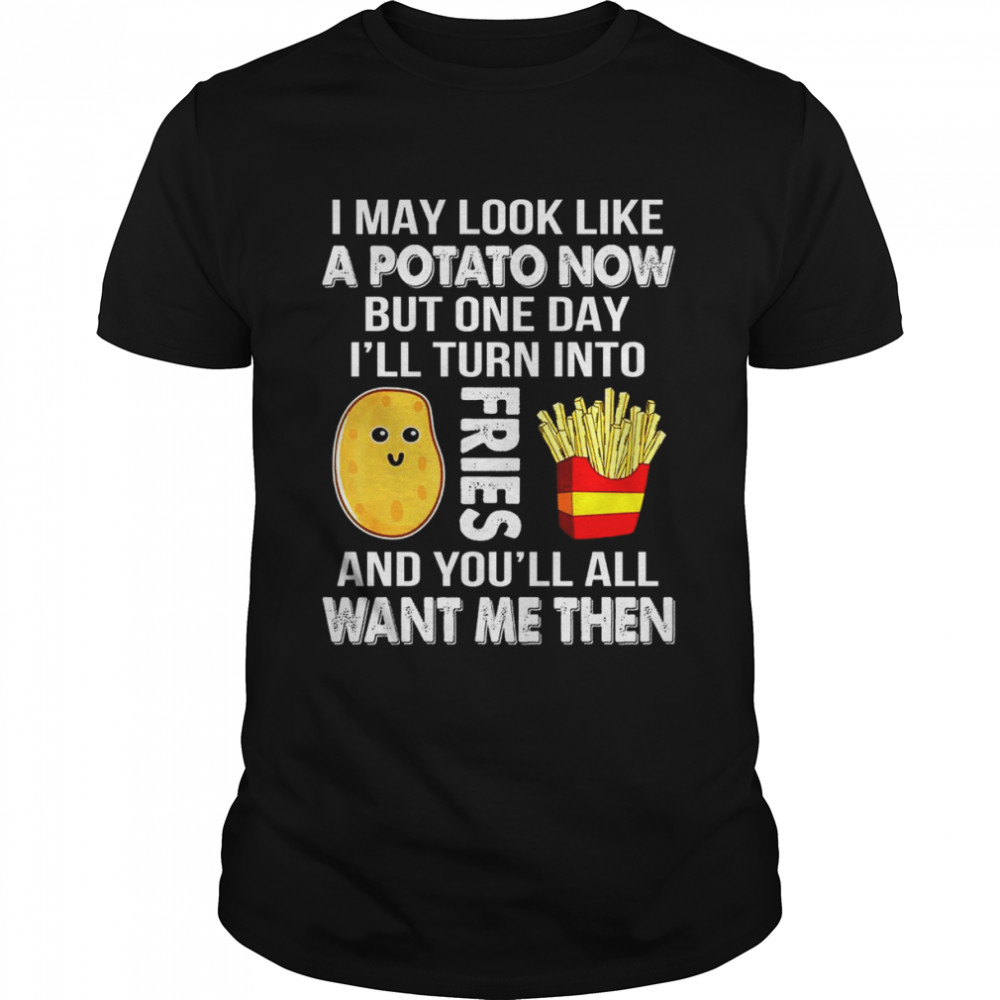 I may look like a potato now but one day i’ll turn into fries and you’ll all want me then shirt