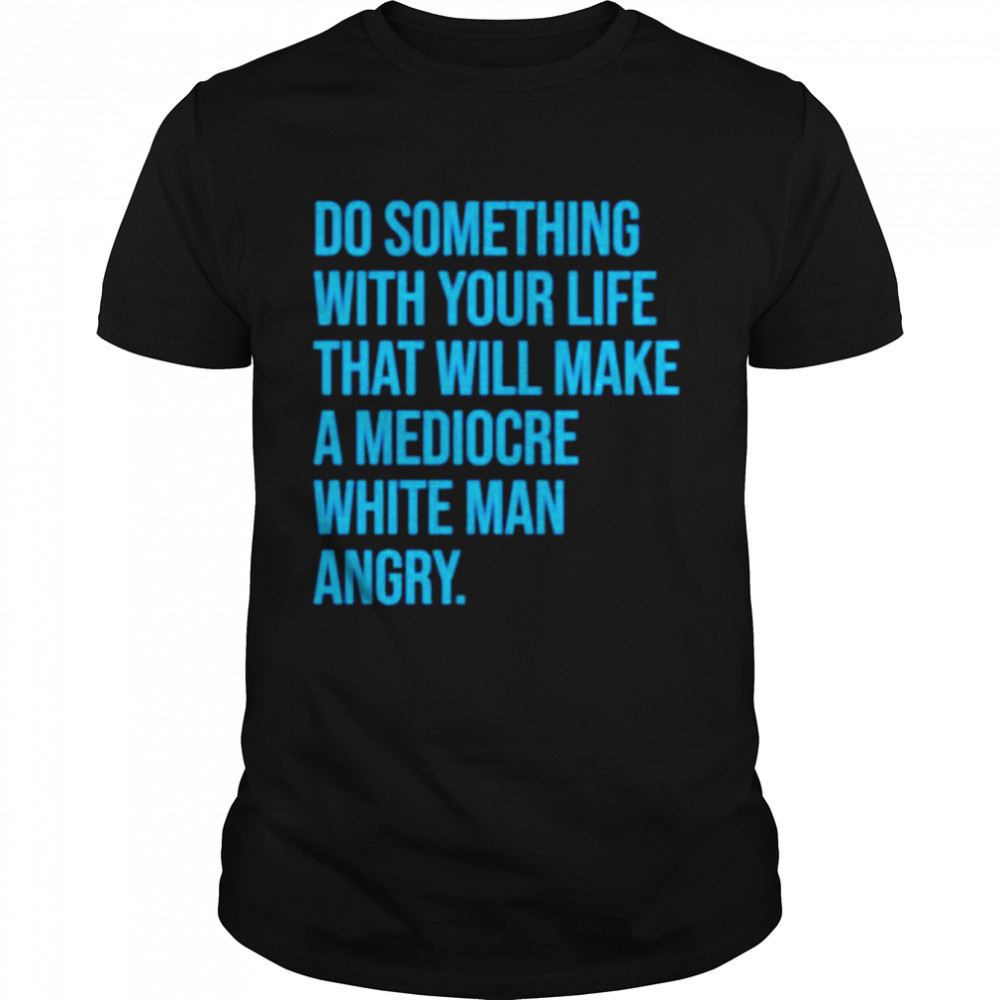 Do something with your life that will make a mediocre white man angry shirt