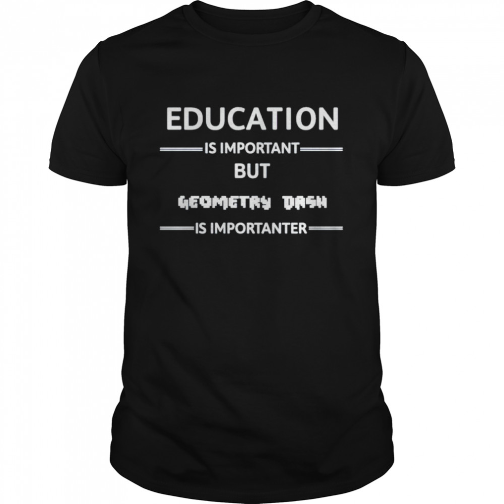 education is important but geometry dash is importanter shirt