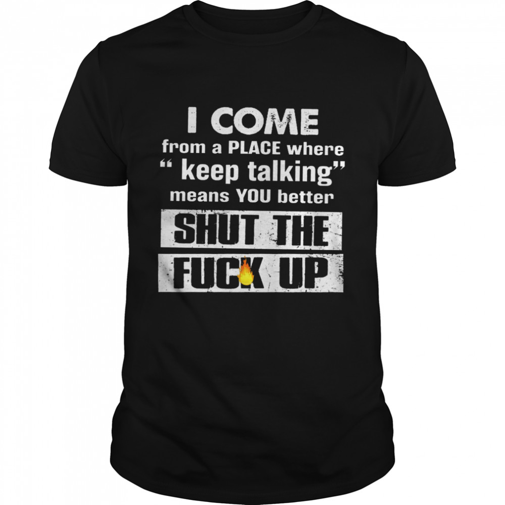 I Come From A Place Where Keep Talking Means You Better Shut The Fuck Up Shirt