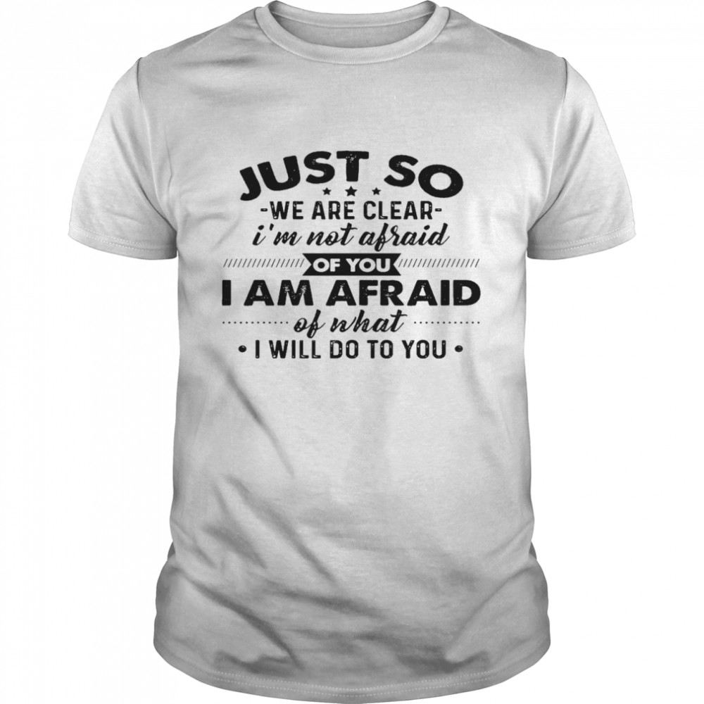 Just go we are clear i’m not afraid of you i am afraid of what i will do to you shirt