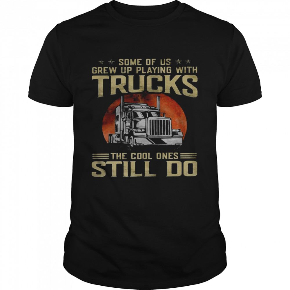 Some of us grew up playing with trucks the cool one still do shirt