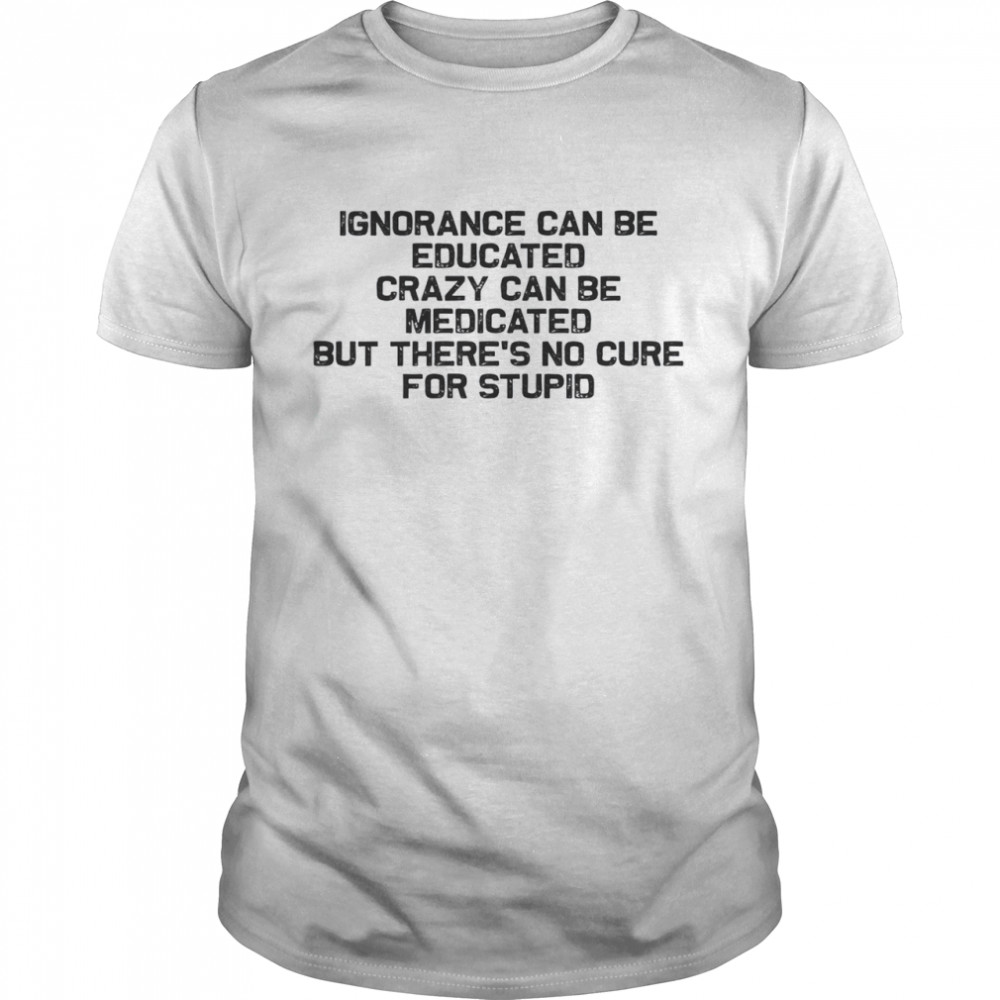 Ignorance Can Be Educated Crazy Can be Medicated But There’s No Cure For Stupid Shirt