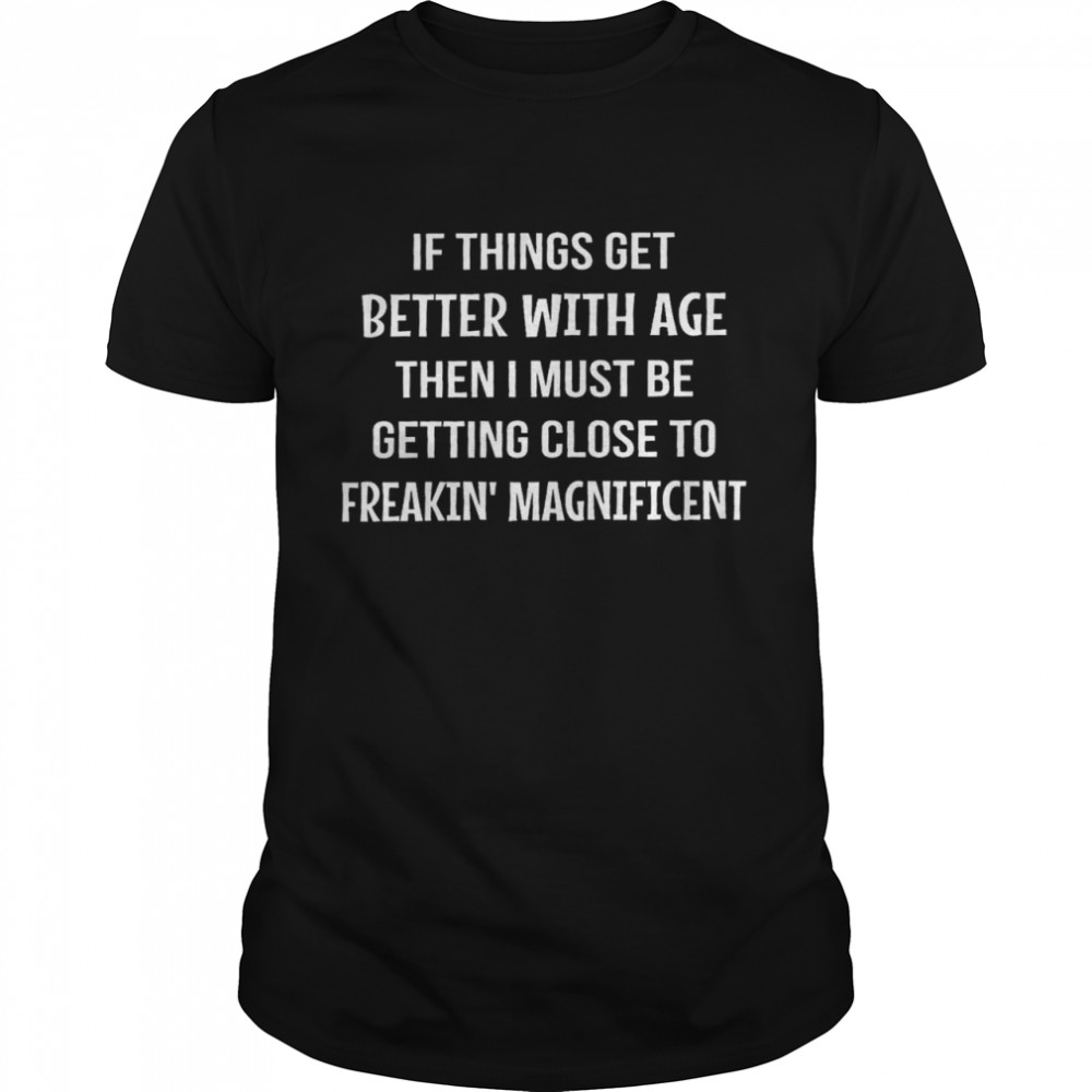 If things get better with age then i must be getting close to freakin’ magnificent shirt