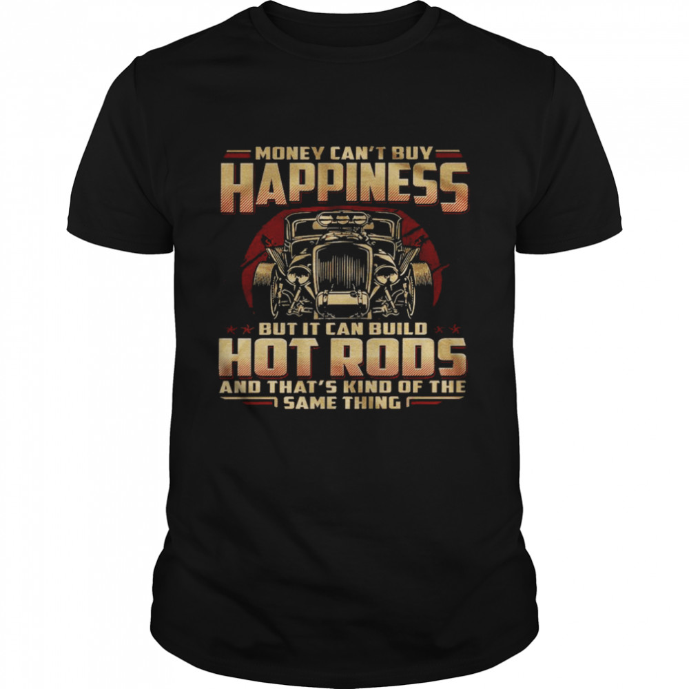 Money can’t buy happiness but it can build hot rods and that’s kind of the same thing shirt