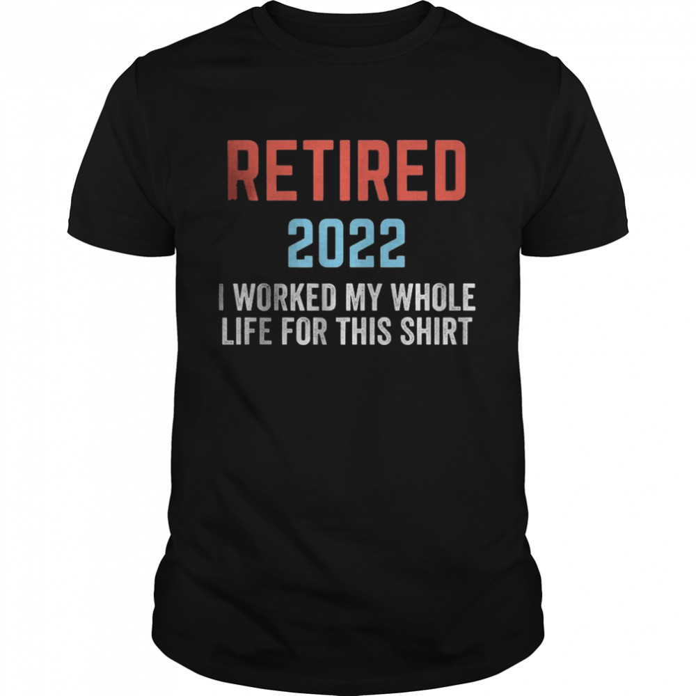 Retired 2022 I worked my whole life for this Shirt