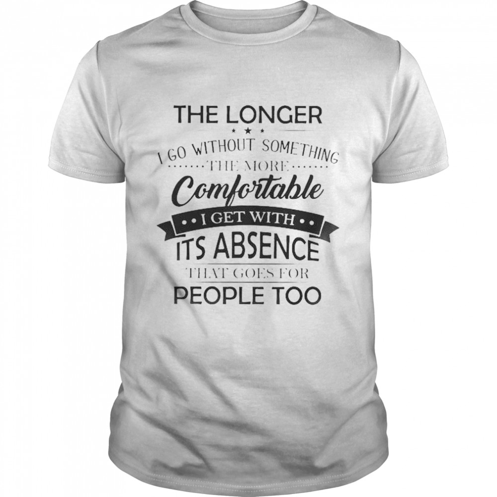 The Longer I go without something the more Comfortable I get with It’s absence that goes for people too shirt