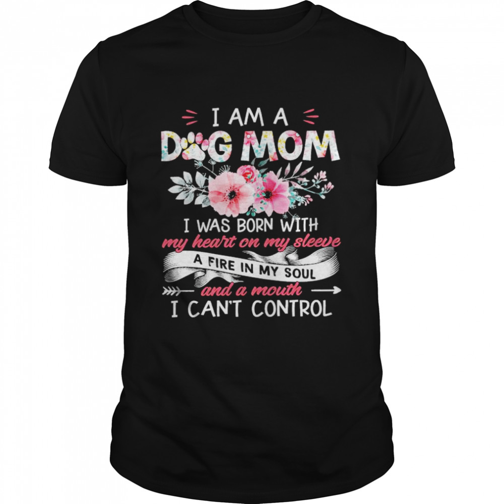 I Am A Dog Mom I Was Born With My Heart On My Sleeve A Fire In My Soil And A Mouth I Can’t Control Shirt