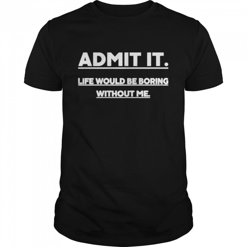 Admit It Life Wourld Be Boring Without Me shirt