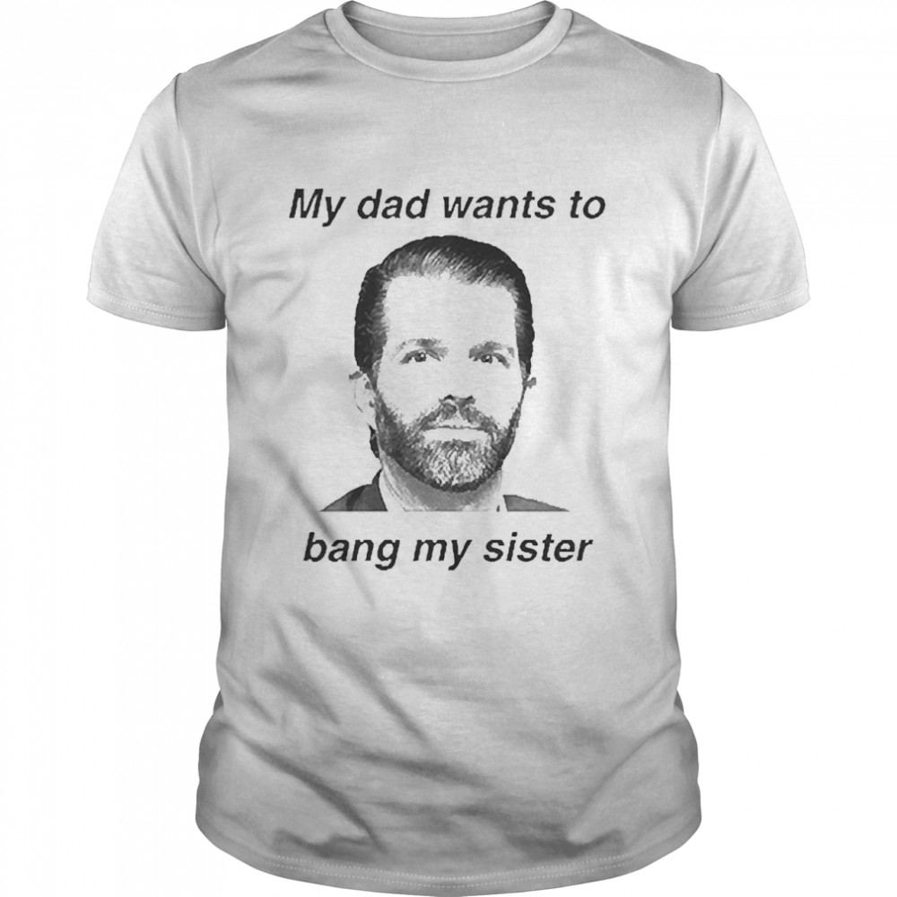 Donald Trump Jr My Dad Wants To Bang My Sister Shirt