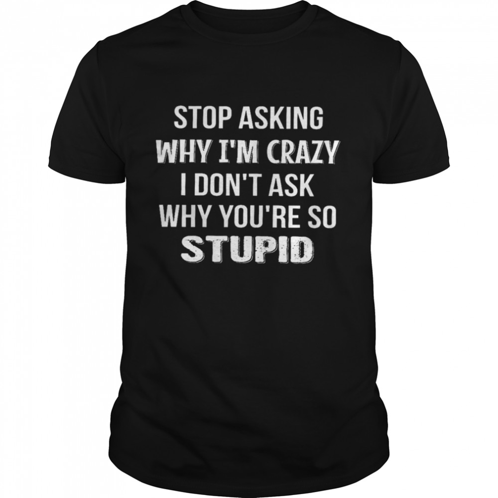 Stop asking why i’m crazy i don’t ask why you’re so stupid shirt