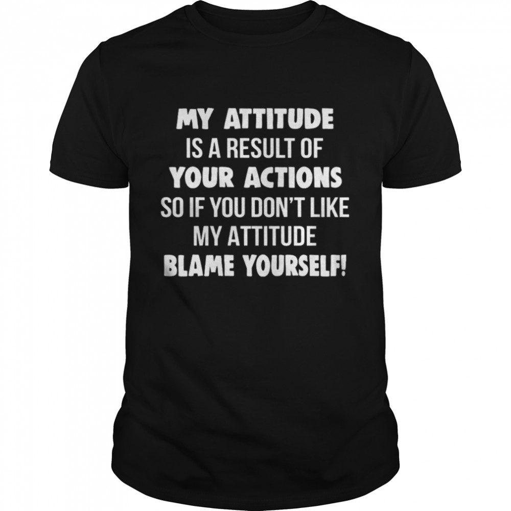 My Attitude Is A Result Of Your Actions So If You Don’t Like My Attitude Blame Yourself Shirt