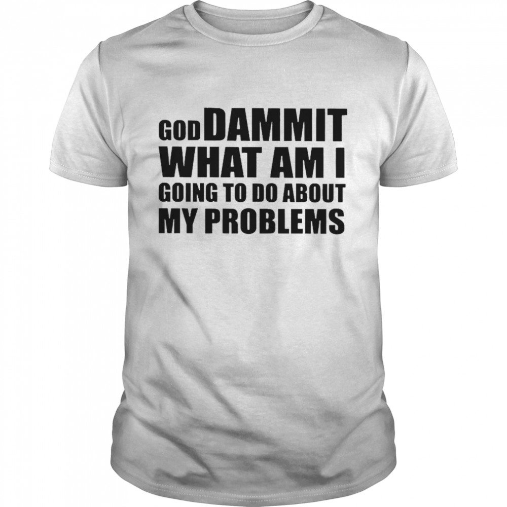 God Dammit What Am I Going To Do About My Problems Shirt
