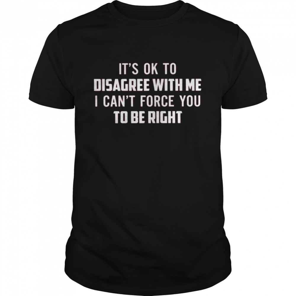 It’s Ok To Disagree With Me I Can’t Force You To Be Right Shirt