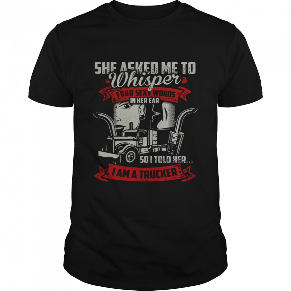 She Asked Me To Whisper Four Sexy Words In Her Ear So I Told Her I Am A Trucker Shirt