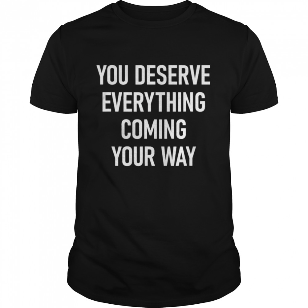 You Deserve Everything Coming Your Way shirt