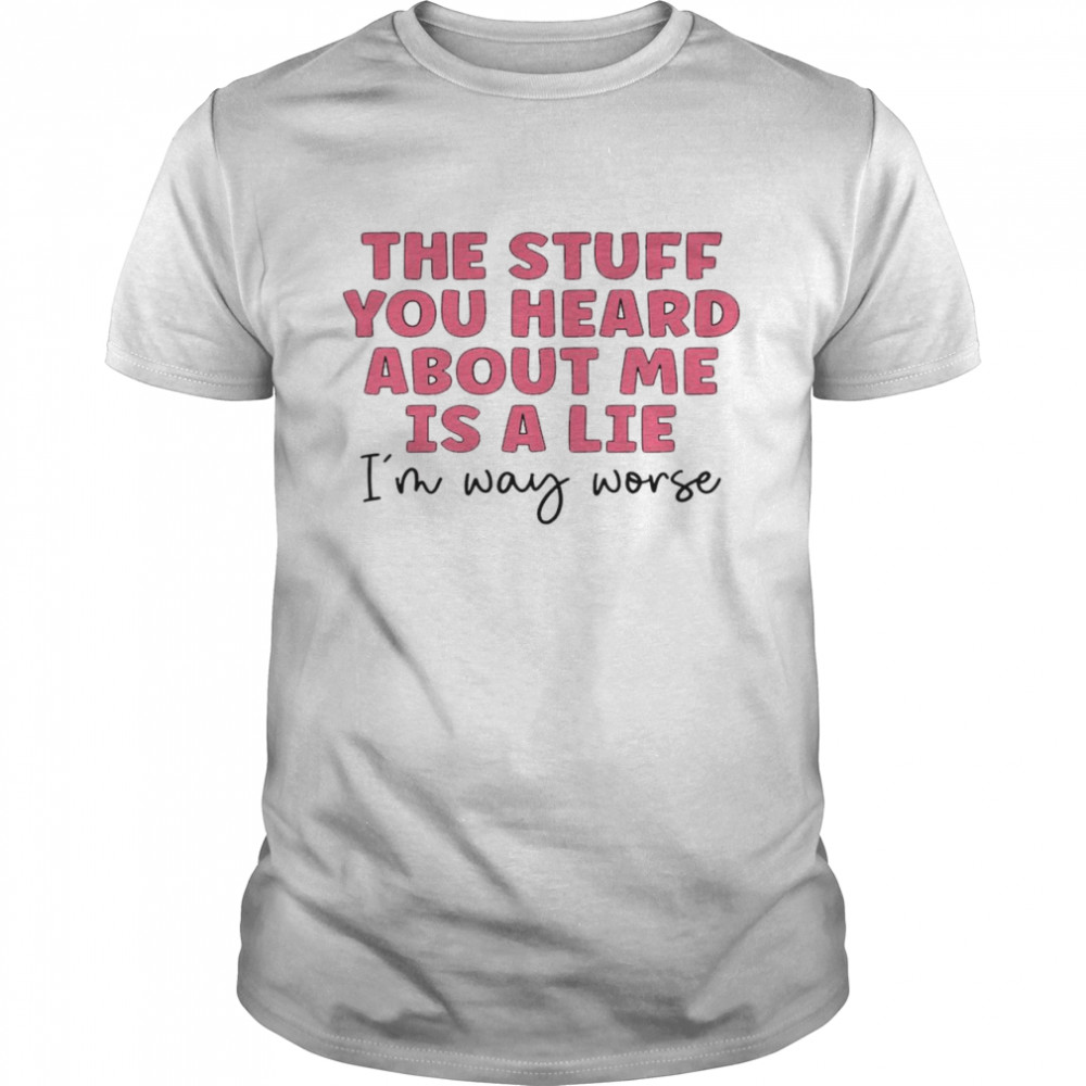 The Stuff You Heard About Me Is A Lie I’m Way Worse Shirt