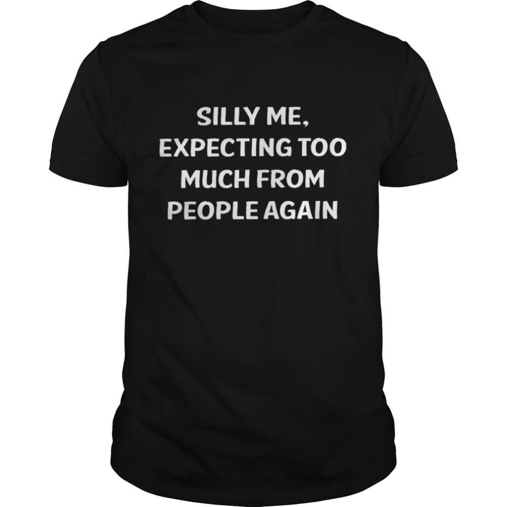 Silly me expecting too much from people again shirt