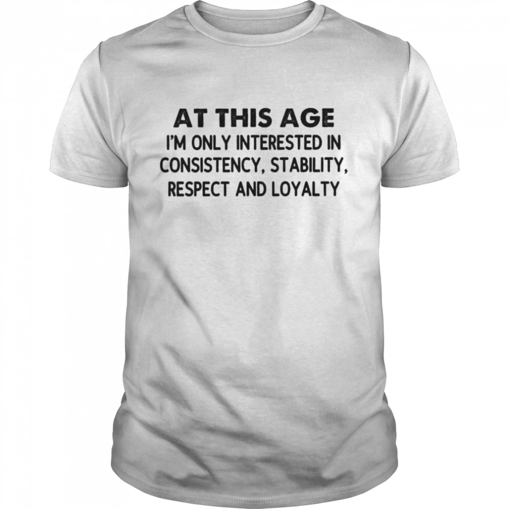 At This Age I’m Only Interested In Consistency Stability Respect And Loyalty Shirt