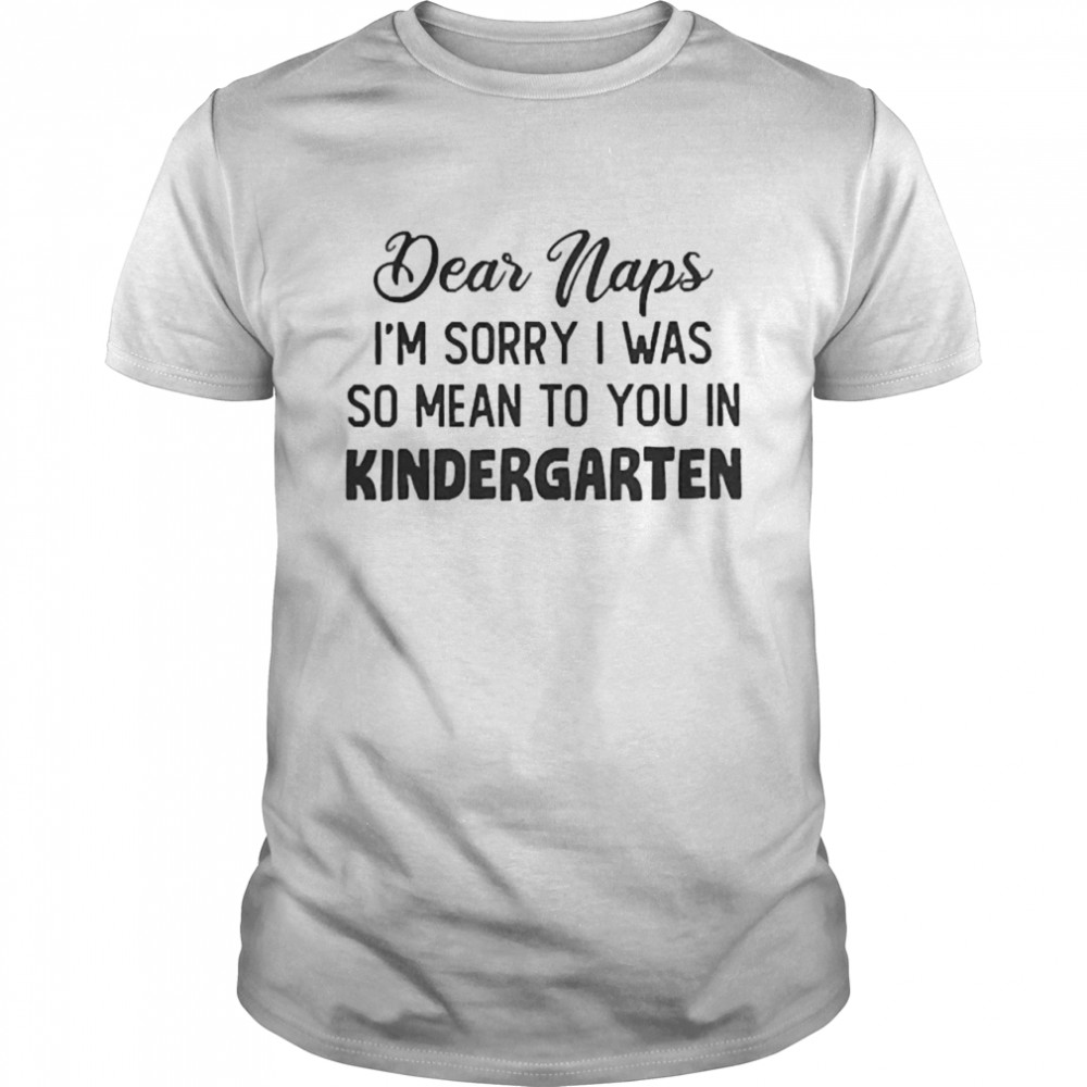 Dear Naps I’m Sorry I Was So Mean To You In Kindergarten Shirt