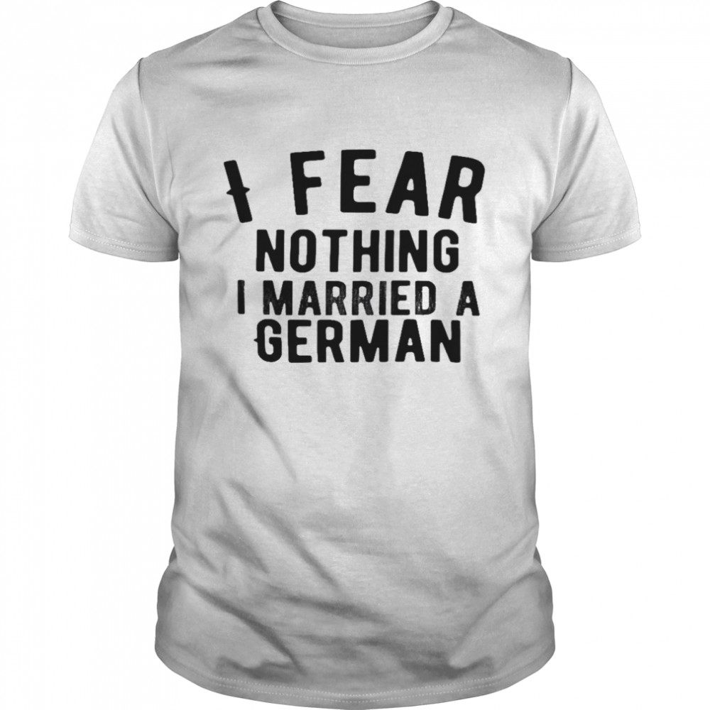 I fear nothing i married a german shirt