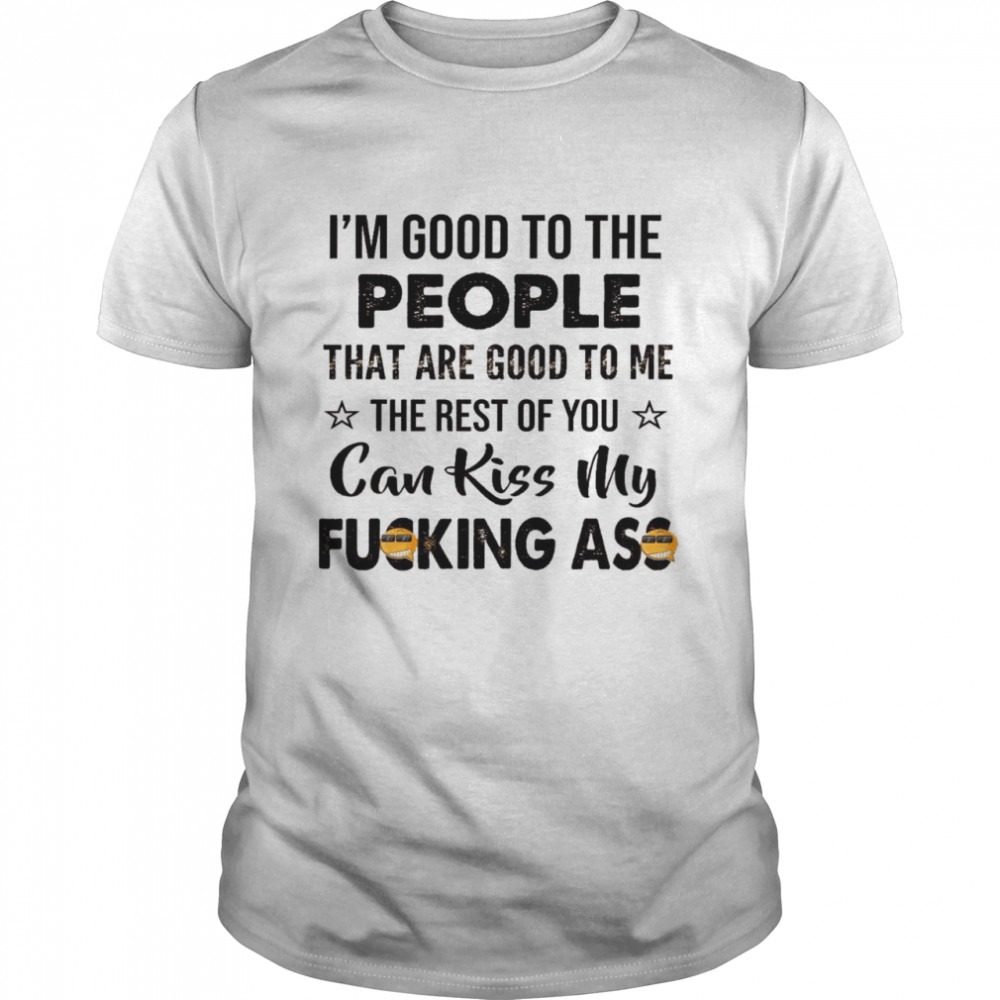 I’m good to the people that are good to me the rest of you can kiss my fucking ass shirt