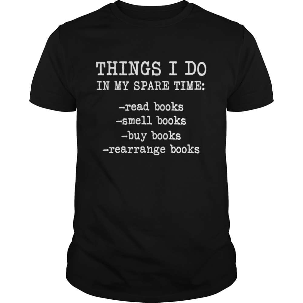 Things I Do In My Spare Time Read Books Smell Books Buy Books Rearrange Books Shirt