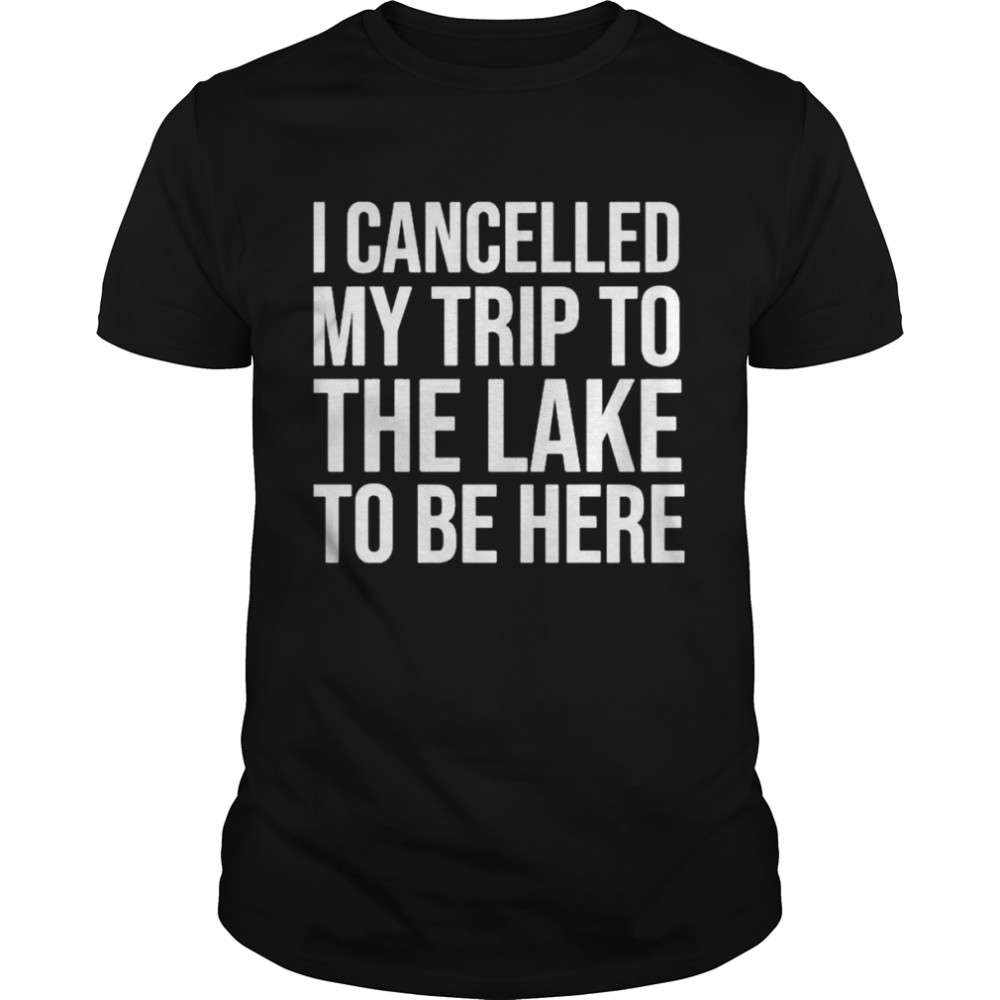 Mat I Cancelled My Trip To The Lake To Be Here shirt