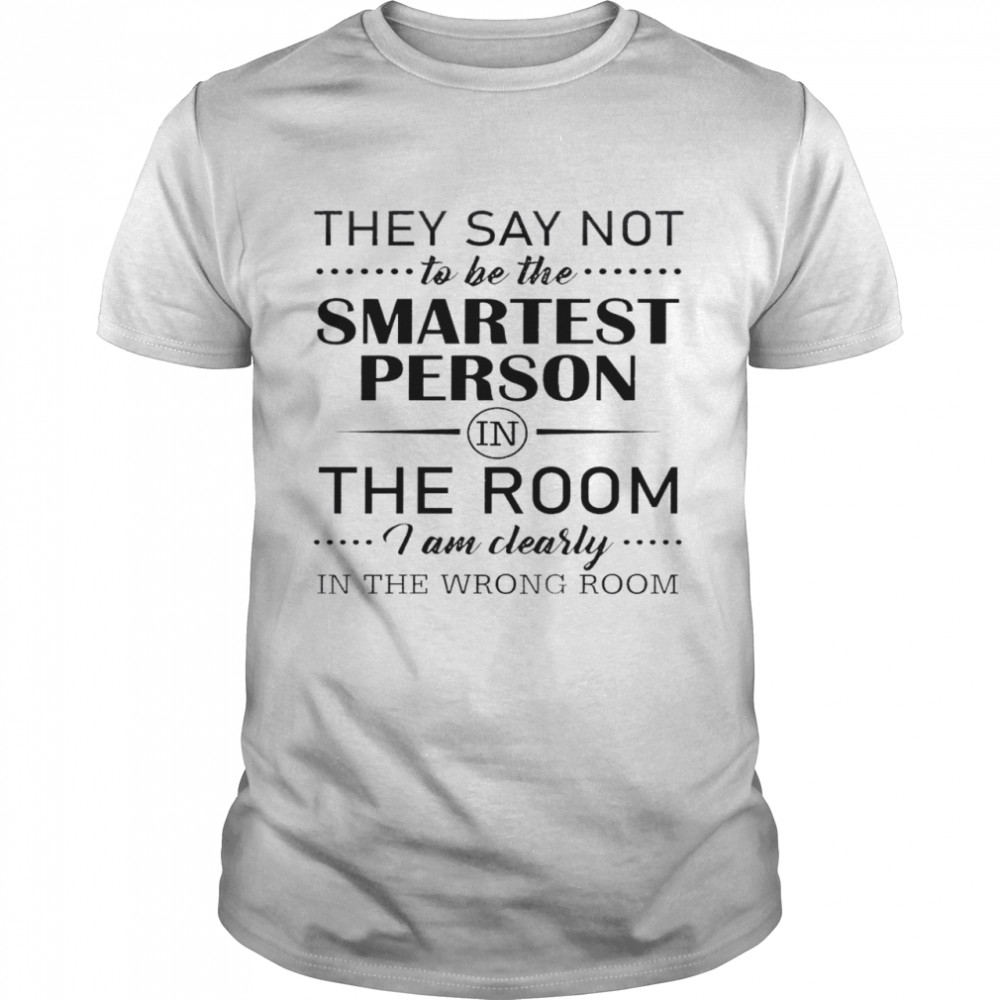 They say not to be the smartest person in the room i am clearly in the wrong room shirt