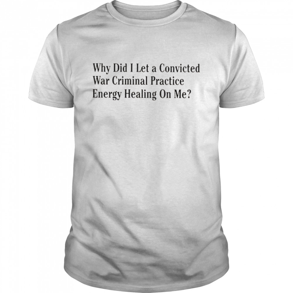 Why did I let a convicted war criminal practice energy healing on me t-shirt