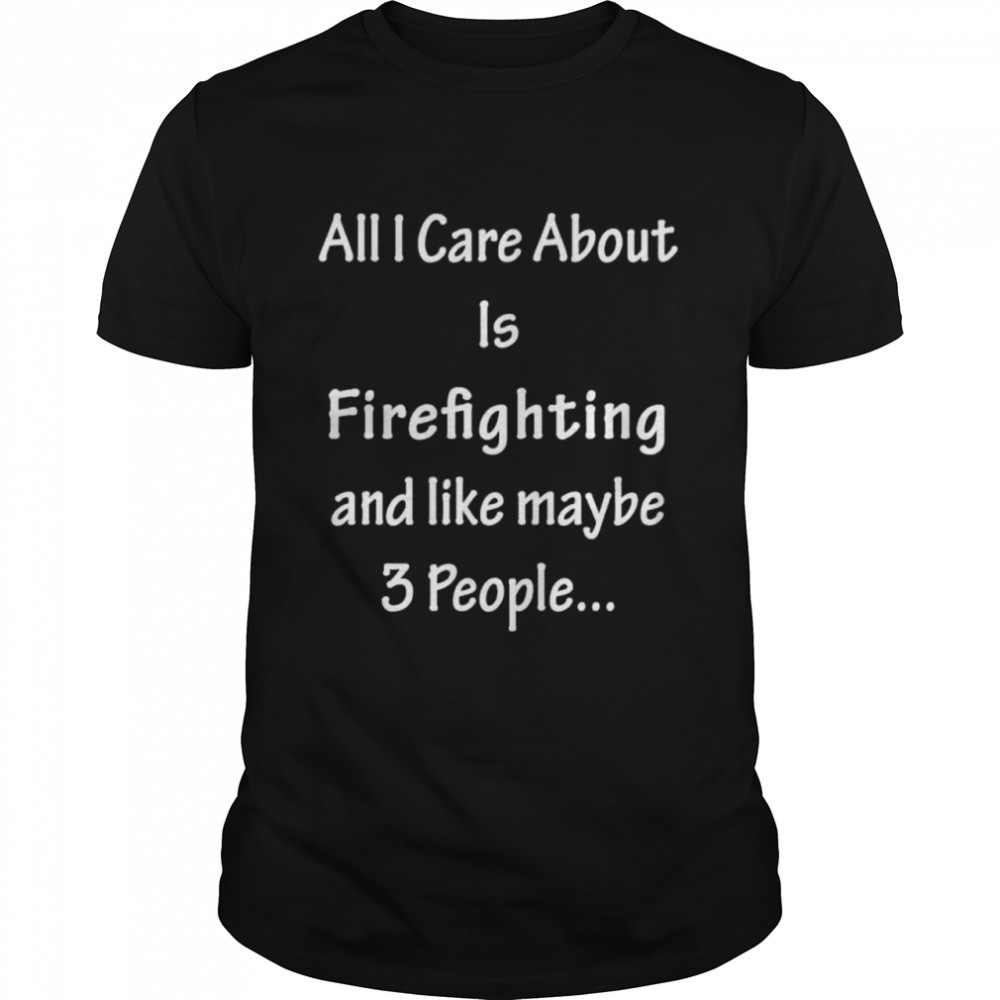 All I Care Abvout Is Firefighting And Like Maybe 3 People shirt