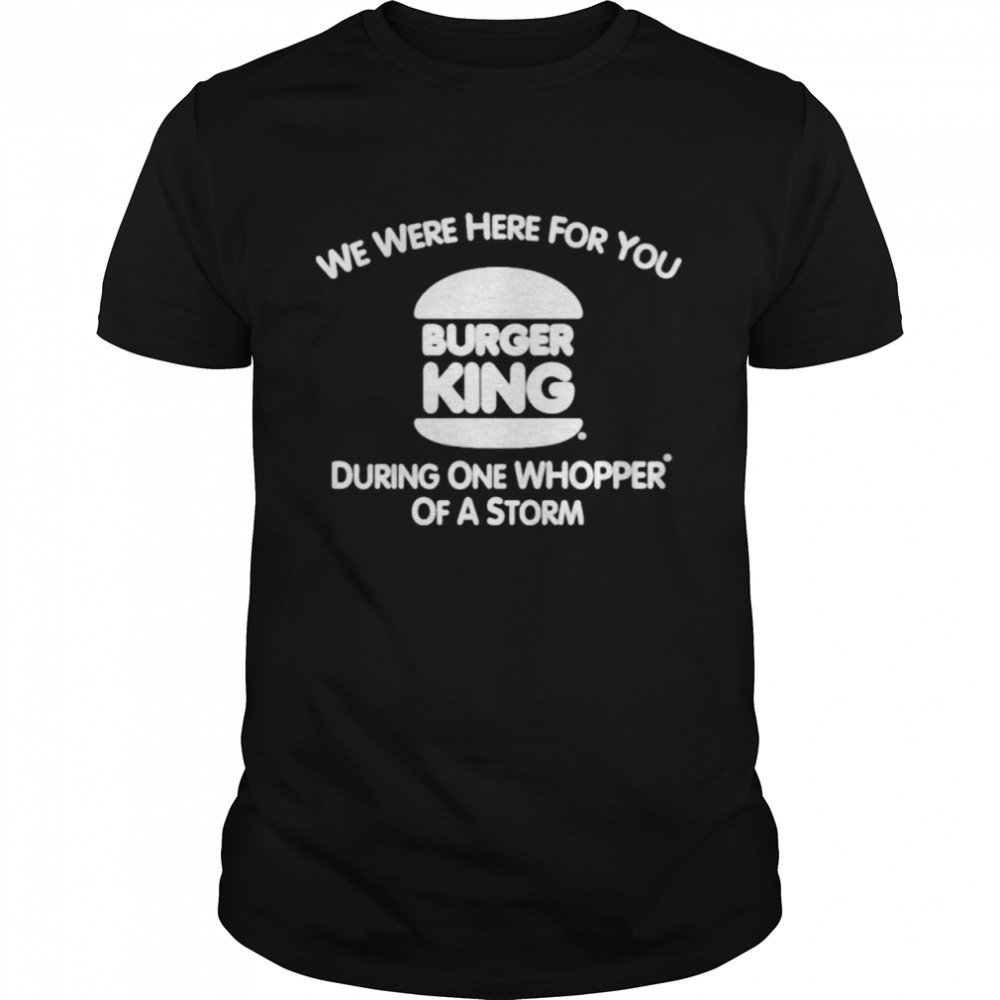 Burger King we were here for you during one whopper of a storm shirt