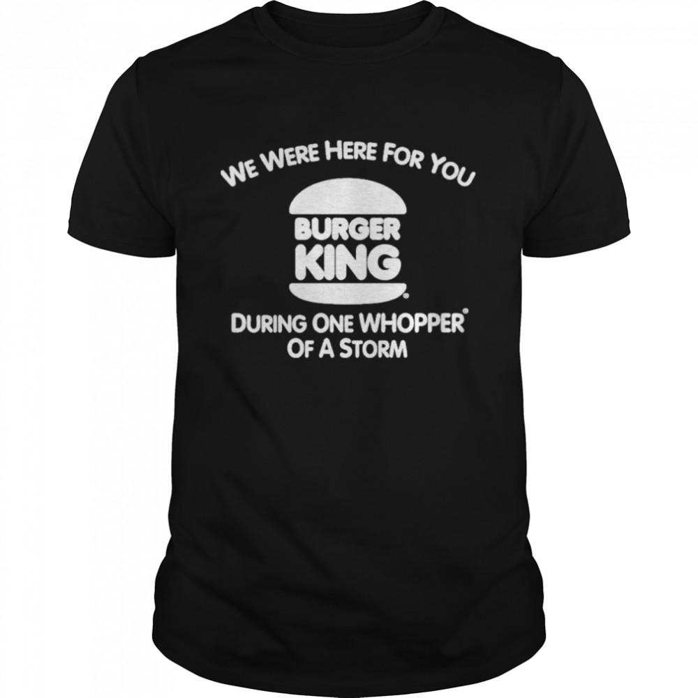 We Were Here For You Burger King During One Whopper Of A Storm shirt