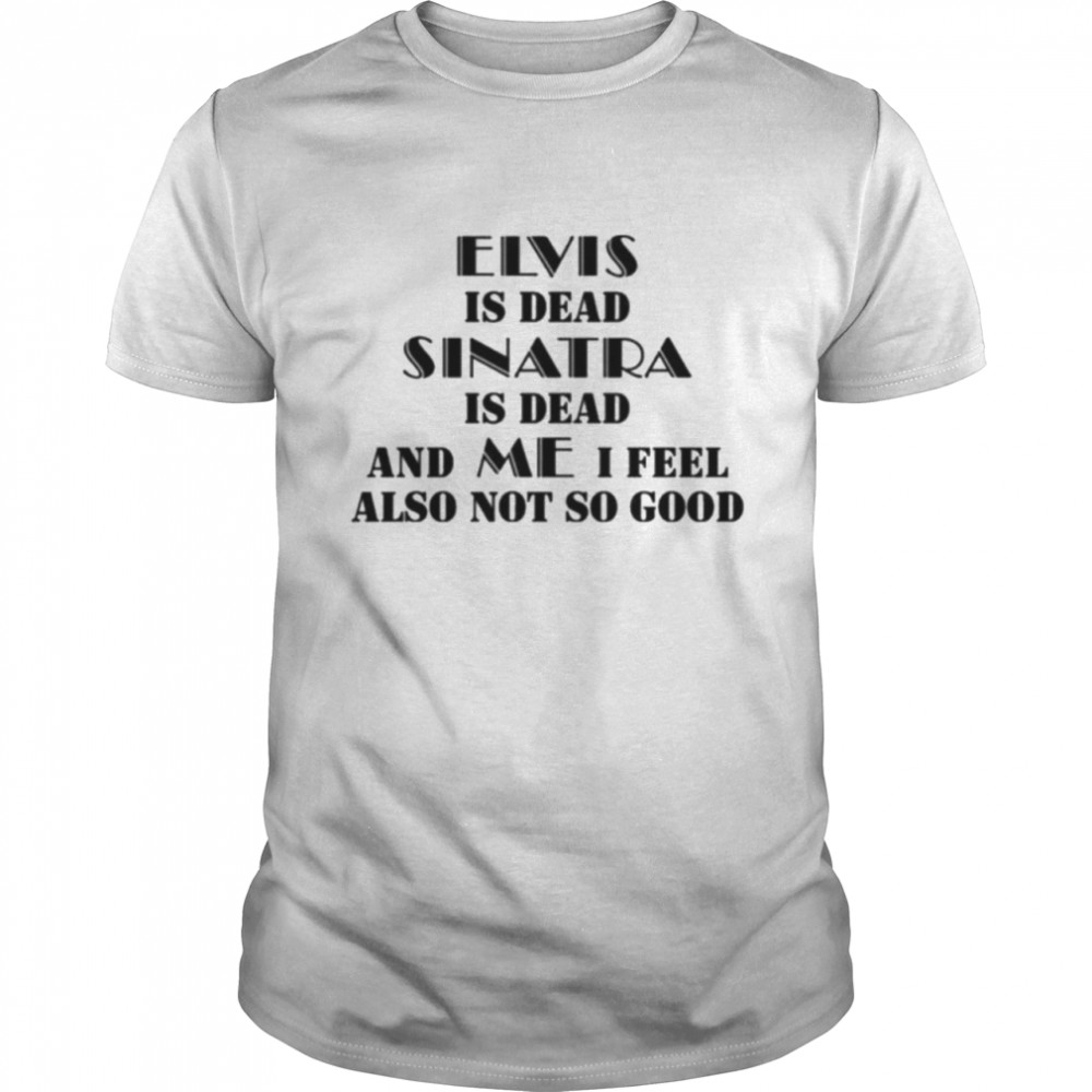 Elvis Is Dead Sinatra Is Dead And Me I Feel Also Not So Good T-Shirt