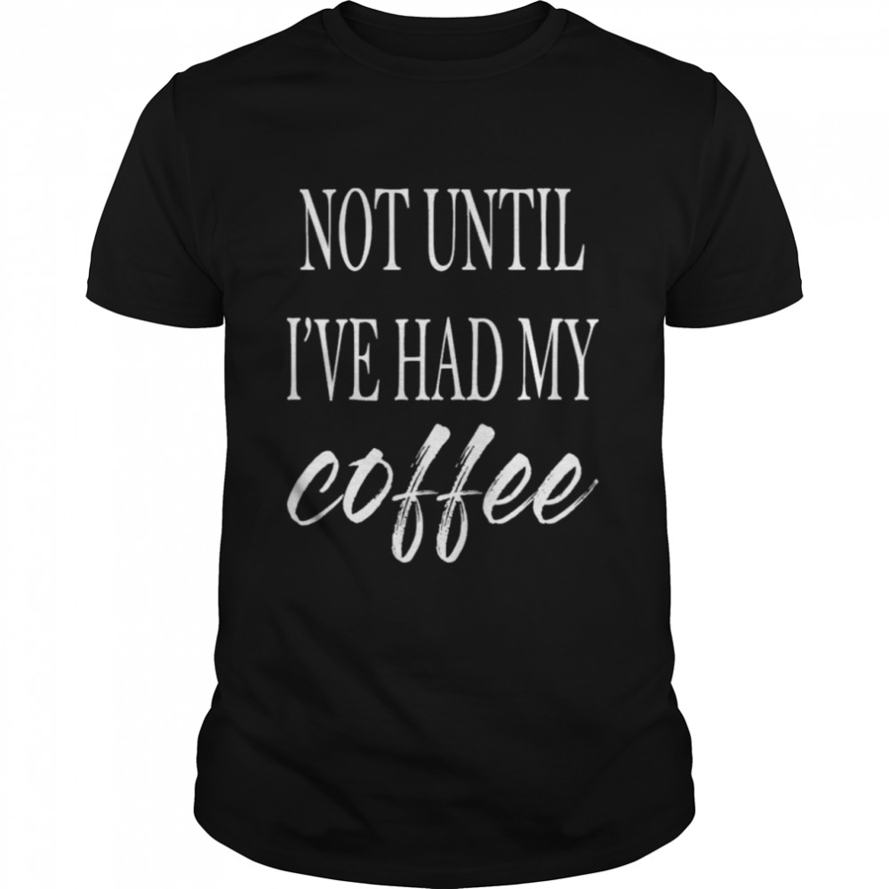Not until I’ve had my coffee shirt