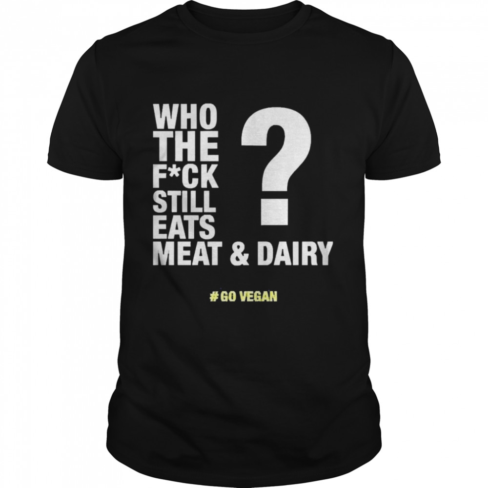 Who The Fuck Still Eats Meat And Dairy Go Vegan Shirt