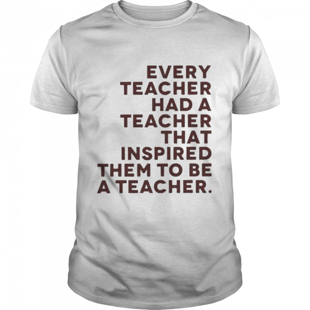 Every Teacher Had A Teacher That Inspired Them To Be A Teacher shirt