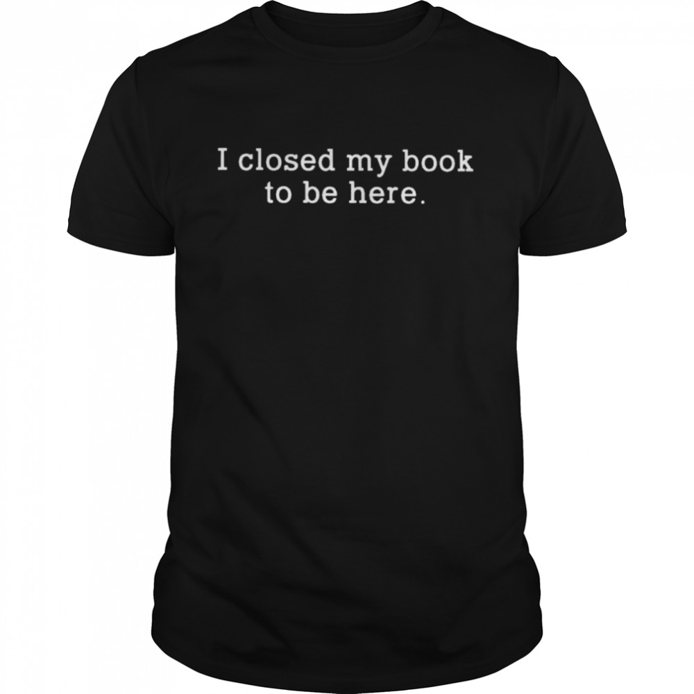 I closed my book to be here shirt